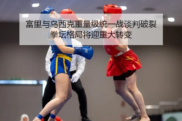 富里与乌西克重量级统一战谈判破裂 拳坛格局将迎重大转变